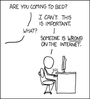 A classic xckd panel. "Are you coming to bed?" asks a character off-screen. "I
can't. This is important," replies someone frantically typing at their computer
desk. "What?" "Someone is WRONG on the internet."